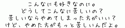 こんなにも好きなのに。
どうしてこんなに苦しいの？
苦しいならやめてしまった方がいい？
けど、やめた方がもっと苦しいんだよ。