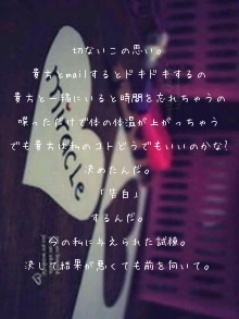 切ないこの思い。

貴方とmailするとドキドキするの

貴方と一緒にいると時間を忘れちゃうの

喋っただけで体の体温が上がっちゃう

でも貴方は私のコトどうでもいいのかな?

決めたんだ。

「告白」

するんだ。

今の私に与えられた試練。

決して結果が悪くても前を向いて。