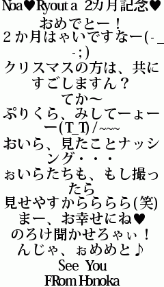 Noa♥Ryouta 2カ月記念♥
おめでとー！
２か月はゃいですなー(-_-;)
クリスマスの方は、共にすごしますん？
てか～
ぷりくら、みしてーょーー(T_T)/~~~
おいら、見たことナッシング・・・
ぉいらたちも、もし撮ったら
見せやすからららら(笑)
まー、お幸せにね♥
のろけ聞かせろゃぃ！
んじゃ、ぉめめと♪
See You
FRom Honoka