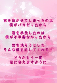 君を泣かせてしまったのは
僕がバカだったから

君を手放したのは
僕が不甲斐なかったから

君を消そうとした
そんな僕を許してくれる？

どうかもう一度
君に会えますように