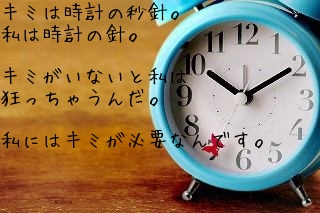 キミは時計の秒針。
私は時計の針。　　

キミがいないと私は
狂っちゃうんだ。

私にはキミが必要なんです。