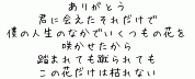 ありがとう
君に会えたそれだけで
僕の人生のなかでいくつもの花を
咲かせたから
踏まれても蹴られても
この花だけは枯れない