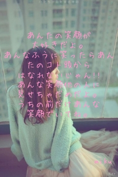 

あんたの笑顔が
大好きだよ。
あんなふうに笑ったらあんたのコト頭から
はなれないじゃん!!
あんな笑顔他の人に
見せちゃだめだよ。
うちの前だけあんな
笑顔でいてね。