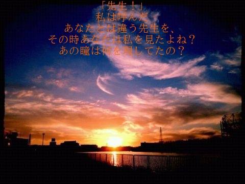 「先生！」
私は呼んだ
あなたとは違う先生を、
その時あなたは私を見たよね？
あの瞳は何を現してたの？