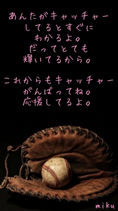 
あんたがキャッチャー
してるとすぐに
わかるよ。
だってとても
輝いてるから。

これからもキャッチャー
がんばってね。
応援してるよ。