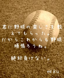 



君に野球の楽しさを教えてもらった。
だからこれからも野球頑張ろうね。

絶対負けない。