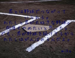 


君とは野球でつながって
いられる。
わたしと君が大好きな野球。
何度もやめたいと思った。
でも、君が野球を続けてるから
わたしはがんばれるんだよ。