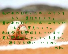 


私があの日打ったホームランをもう一度打ちたくて。
君があの日打ったホームランがもう一度見たくて。
私は今日も野球をしています。
君も野球がんばっていますか。
誰よりも輝いていてね。