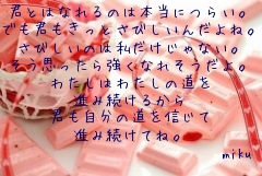 
君とはなれるのは本当につらい。
でも君もきっとさびしいんだよね。
さびしいのは私だけじゃない。
そう思ったら強くなれそうだよ。
わたしはわたしの道を
進み続けるから
君も自分の道を信じて
進み続けてね。
