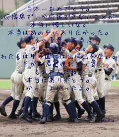 日本一おめでとう。
応援席でしか応援できないことが
本当に悔しいな。
本当はあの中に入りたかった。
男子の青春が本当に
うらやましいの。
わたしは甲子園には出場出来ない。
だから君が連れてって
くれたんだね。
本当にありがとう。
かっこよかったよ。