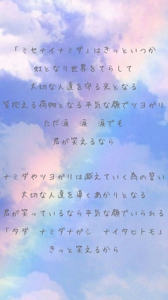 「ミセナイナミダ」はきっといつか

虹となり世界をてらして

大切な人達を守る光となる

皆抱える荷物となる平気な顔でツヨガリ

ただ涙　涙　涙でも

君が笑えるなら



ナミダやツヨガリは越えていく為の誓い

大切な人達を導くあかりとなる

君が笑っているなら平気な顔でいられる

「タダ　ナミダナガシ　ナイタヒトモ」

きっと笑えるから