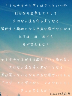 「ミセナイナミダ」はきっといつか

虹となり世界をてらして

大切な人達を守る光となる

皆抱える荷物となる平気な顔でツヨガリ

ただ涙　涙　涙でも

君が笑えるなら



ナミダやツヨガリは越えていく為の誓い

大切な人達を導くあかりとなる

君が笑っているなら平気な顔でいられる

「タダ　ナミダナガシ　ナイタヒトモ」

きっと笑えるから