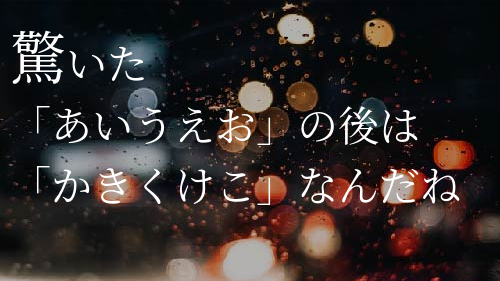 驚いた
「あいうえお」の後は
「かきくけこ」なんだね